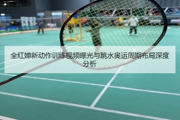 全红婵新动作训练视频曝光与跳水奥运周期布局深度分析