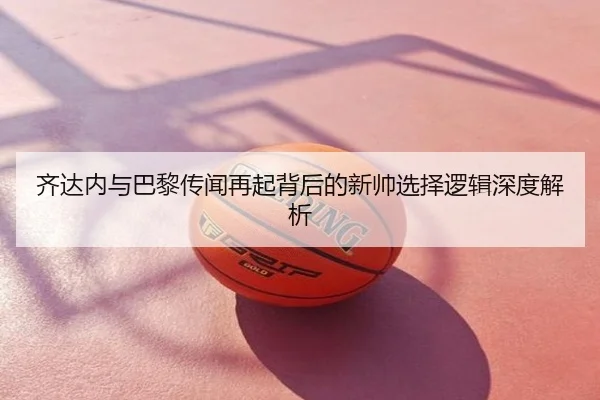 齐达内与巴黎传闻再起背后的新帅选择逻辑深度解析