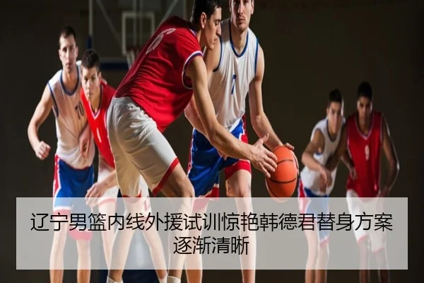 辽宁男篮内线外援试训惊艳韩德君替身方案逐渐清晰
