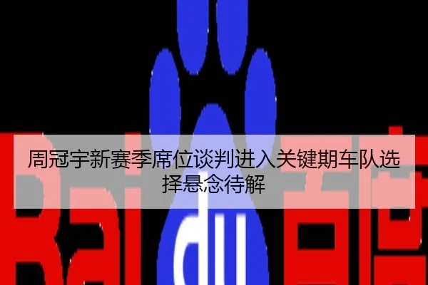 周冠宇新赛季席位谈判进入关键期车队选择悬念待解