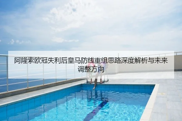 阿隆索欧冠失利后皇马防线重组思路深度解析与未来调整方向